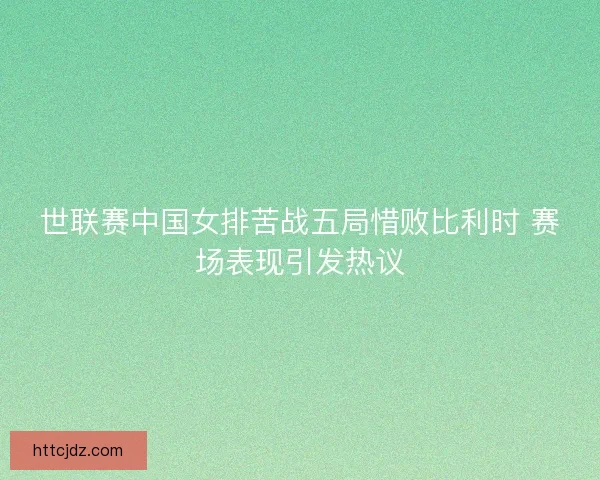世联赛中国女排苦战五局惜败比利时 赛场表现引发热议