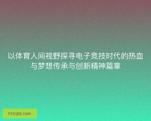 以体育人间视野探寻电子竞技时代的热血与梦想传承与创新精神篇章