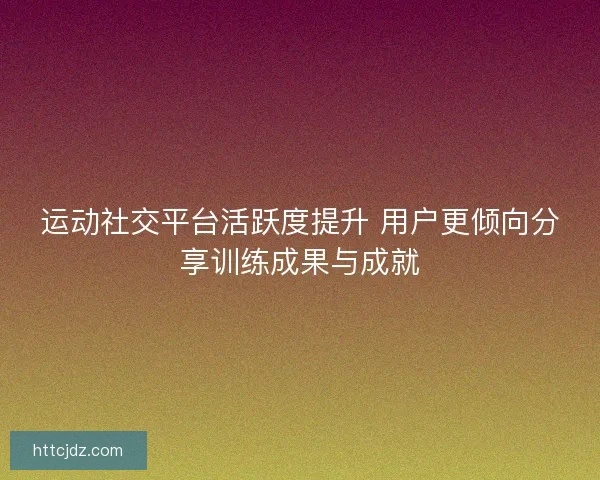 运动社交平台活跃度提升 用户更倾向分享训练成果与成就