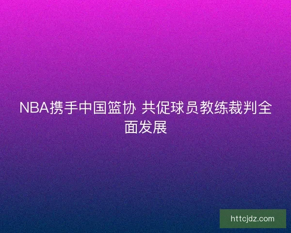 NBA携手中国篮协 共促球员教练裁判全面发展