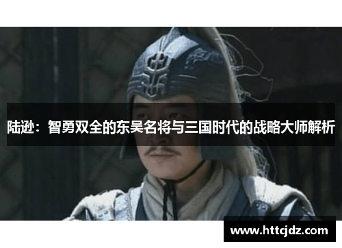 陆逊：智勇双全的东吴名将与三国时代的战略大师解析